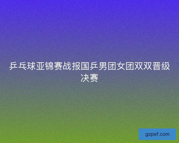 乒乓球亚锦赛战报国乒男团女团双双晋级决赛 乒乓球亚锦赛战报国乒男团女团双双晋级决赛