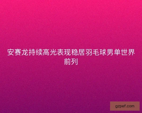 安赛龙持续高光表现稳居羽毛球男单世界前列 安赛龙持续高光表现稳居羽毛球男单世界前列