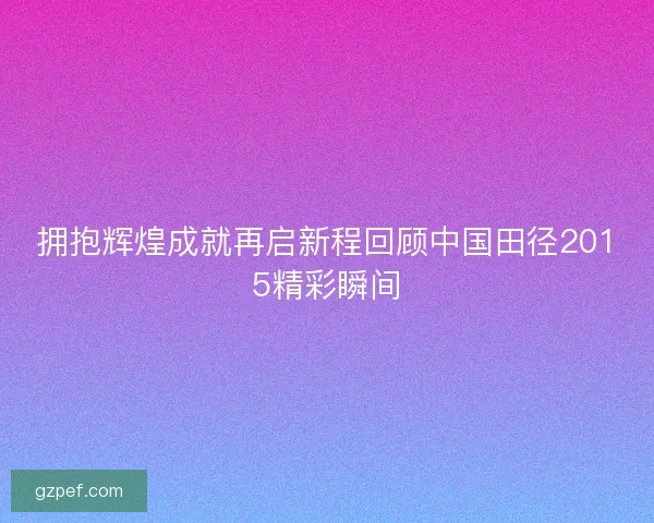 拥抱辉煌成就再启新程回顾中国田径2015精彩瞬间 拥抱辉煌成就再启新程回顾中国田径2015精彩瞬间