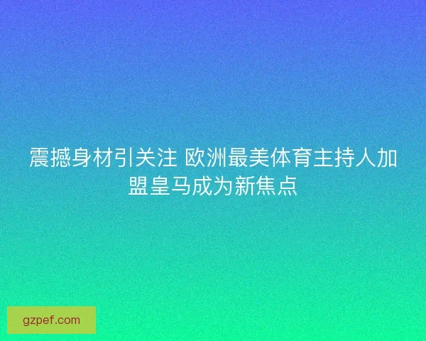 震撼身材引关注 欧洲最美体育主持人加盟皇马成为新焦点 震撼身材引关注 欧洲最美体育主持人加盟皇马成为新焦点
