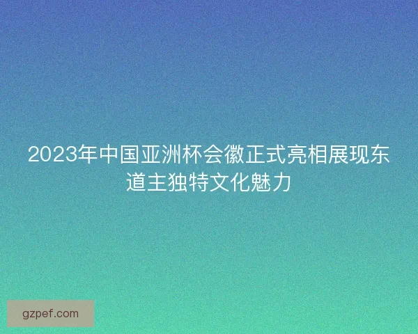 2023年中国亚洲杯会徽正式亮相展现东道主独特文化魅力 2023年中国亚洲杯会徽正式亮相展现东道主独特文化魅力