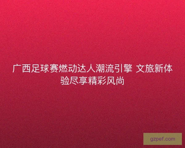 广西足球赛燃动达人潮流引擎 文旅新体验尽享精彩风尚