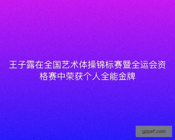 王子露在全国艺术体操锦标赛暨全运会资格赛中荣获个人全能金牌 王子露在全国艺术体操锦标赛暨全运会资格赛中荣获个人全能金牌