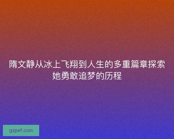 隋文静从冰上飞翔到人生的多重篇章探索她勇敢追梦的历程 隋文静从冰上飞翔到人生的多重篇章探索她勇敢追梦的历程