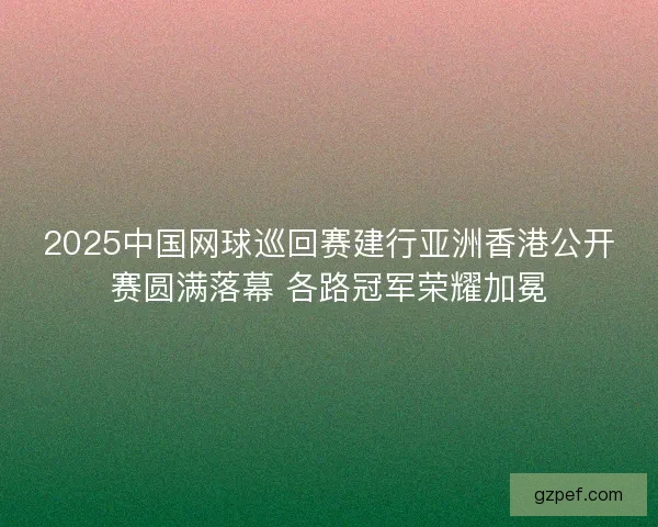 2025中国网球巡回赛建行亚洲香港公开赛圆满落幕 各路冠军荣耀加冕