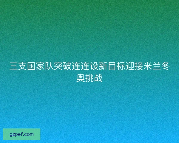 三支国家队突破连连设新目标迎接米兰冬奥挑战 三支国家队突破连连设新目标迎接米兰冬奥挑战