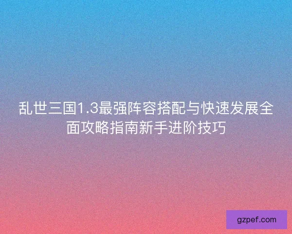 乱世三国1.3最强阵容搭配与快速发展全面攻略指南新手进阶技巧 乱世三国1.3最强阵容搭配与快速发展全面攻略指南新手进阶技巧