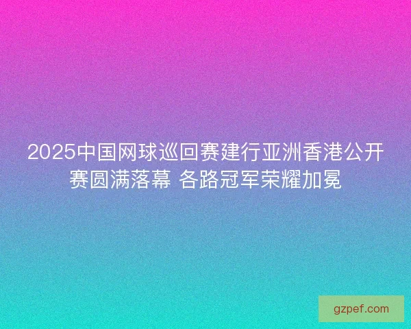 2025中国网球巡回赛建行亚洲香港公开赛圆满落幕 各路冠军荣耀加冕