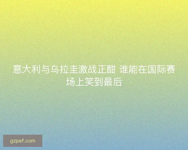 意大利与乌拉圭激战正酣 谁能在国际赛场上笑到最后