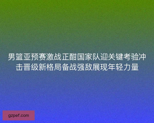 男篮亚预赛激战正酣国家队迎关键考验冲击晋级新格局备战强敌展现年轻力量 男篮亚预赛激战正酣国家队迎关键考验冲击晋级新格局备战强敌展现年轻力量