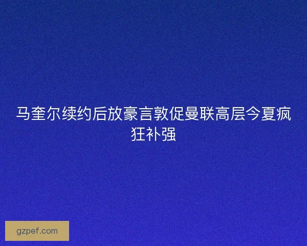 马奎尔续约后放豪言敦促曼联高层今夏疯狂补强