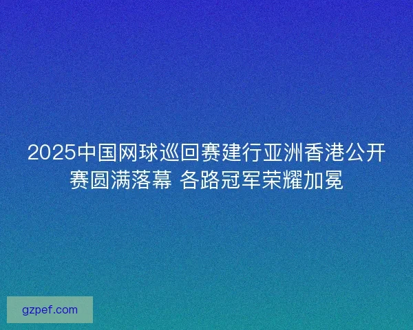 2025中国网球巡回赛建行亚洲香港公开赛圆满落幕 各路冠军荣耀加冕 2025中国网球巡回赛建行亚洲香港公开赛圆满落幕 各路冠军荣耀加冕