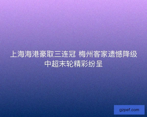 上海海港豪取三连冠 梅州客家遗憾降级中超末轮精彩纷呈 上海海港豪取三连冠 梅州客家遗憾降级中超末轮精彩纷呈