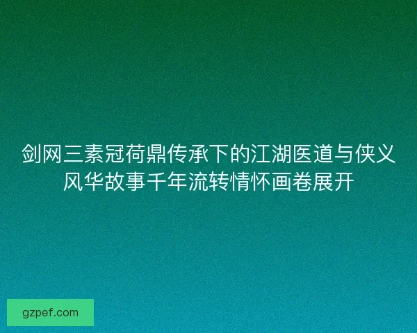 剑网三素冠荷鼎传承下的江湖医道与侠义风华故事千年流转情怀画卷展开 剑网三素冠荷鼎传承下的江湖医道与侠义风华故事千年流转情怀画卷展开