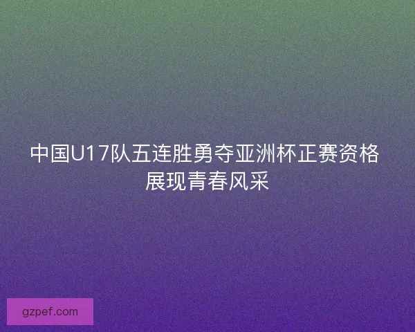 中国U17队五连胜勇夺亚洲杯正赛资格 展现青春风采 中国U17队五连胜勇夺亚洲杯正赛资格 展现青春风采