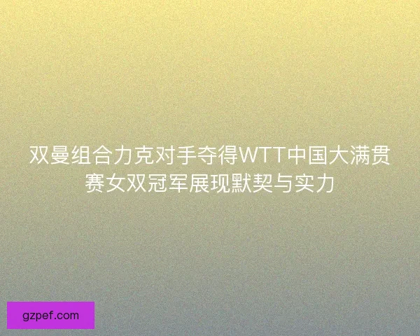双曼组合力克对手夺得WTT中国大满贯赛女双冠军展现默契与实力