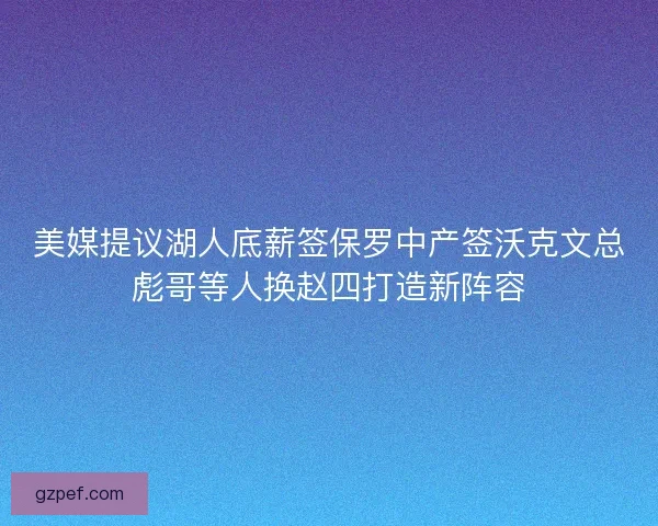 美媒提议湖人底薪签保罗中产签沃克文总彪哥等人换赵四打造新阵容 美媒提议湖人底薪签保罗中产签沃克文总彪哥等人换赵四打造新阵容