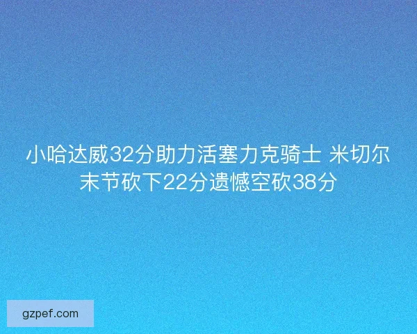 小哈达威32分助力活塞力克骑士 米切尔末节砍下22分遗憾空砍38分 小哈达威32分助力活塞力克骑士 米切尔末节砍下22分遗憾空砍38分